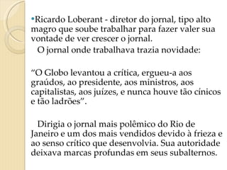 Ricardo Loberant - diretor do jornal, tipo alto magro que soube trabalhar para fazer valer sua vontade de ver crescer o jornal.  O jornal onde trabalhava trazia novidade:  “ O Globo levantou a crítica, ergueu-a aos graúdos, ao presidente, aos ministros, aos capitalistas, aos juízes, e nunca houve tão cínicos e tão ladrões”. Dirigia o jornal mais polêmico do Rio de Janeiro e um dos mais vendidos devido à frieza e ao senso crítico que desenvolvia. Sua autoridade deixava marcas profundas em seus subalternos.   
