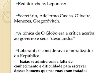 Redator-chefe, Leporace;  Secretário, Adelermo Caxias, Oliveira, Menezes, Gregoróvitch. A tônica de O Globo era a crítica acerba ao governo e seus "desmandos" Loberant se considerava o moralizador da República.  Isaías se admira com a falta de conhecimento e dificuldade para escrever desses homens que nas ruas eram tratados como semi-deuses e defensores do povo. 
