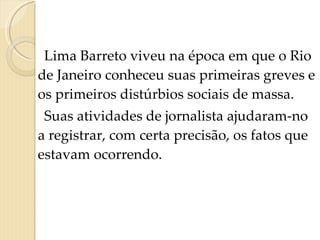 Lima Barreto viveu na época em que o Rio de Janeiro conheceu suas primeiras greves e os primeiros distúrbios sociais de massa. Suas atividades de jornalista ajudaram-no a registrar, com certa precisão, os fatos que estavam ocorrendo.   