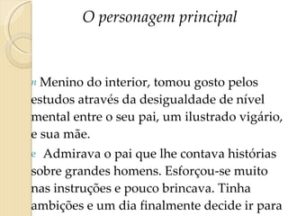 O personagem principal Menino do interior, tomou gosto pelos estudos através da desigualdade de nível mental entre o seu pai, um ilustrado vigário, e sua mãe.  Admirava o pai que lhe contava histórias sobre grandes homens. Esforçou-se muito nas instruções e pouco brincava. Tinha ambições e um dia finalmente decide ir para o Rio fazer-se doutor.  