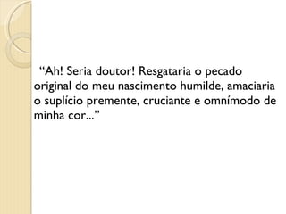 “ Ah! Seria doutor! Resgataria o pecado original do meu nascimento humilde, amaciaria o suplício premente, cruciante e omnímodo de minha cor...” 