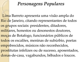 Personagens Populares Lima Barreto apresenta uma visão ampla do Rio de Janeiro, citando representantes de todos os grupos sociais: presidentes, ditadores, militares, honestos ou desonestos doutores, moças de Botafogo, funcionários públicos de todos os escalões, meninas de subúrbio, poetas empobrecidos, músicos não reconhecidos, prostitutas infelizes ou de sucesso, aposentados, donas-de-casa, vagabundos, bêbados e loucos. 