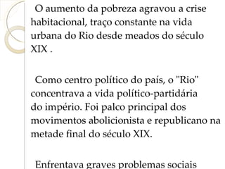 O aumento da pobreza agravou a crise habitacional, traço constante na vida urbana do Rio desde meados do século XIX . Como centro político do país, o "Rio" concentrava a vida político-partidária do império. Foi palco principal dos movimentos abolicionista e republicano na metade final do século XIX.  Enfrentava graves problemas sociais advindos do crescimento rápido e desordenado. 