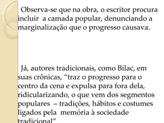 Observa-se que na obra, o escritor procura  incluir  a camada popular, denunciando a marginalização que o progresso causava.  Já, autores tradicionais, como Bilac, em suas crônicas, “traz o progresso para o centro da cena e expulsa para fora dela, ridicularizando, o que vem dos segmentos populares  – tradições, hábitos e costumes ligados pela  memória à sociedade tradicional” 