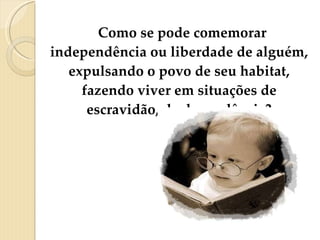 Como se pode comemorar independência ou liberdade de alguém, expulsando o povo de seu habitat, fazendo viver em situações de escravidão, de dependência? 