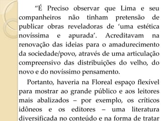 “ É Preciso observar que Lima e seu companheiros não tinham pretensão de publicar obras reveladoras de ‘uma estética novíssima e apurada’. Acreditavam na renovação das ideias para o amadurecimento da sociedade/povo, através de uma articulação compreensivo das distribuições do velho, do novo e do novíssimo pensamento.  Portanto, haveria na Floreal espaço flexível para mostrar ao grande público e aos leitores mais abalizados – por exemplo, os críticos idôneos e os editores – uma literatura diversificada no conteúdo e na forma de tratar os assuntos”. 