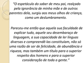 “ O espetáculo do saber de meu pai, realçado pela ignorância de minha mãe e de outros parentes dela, surgiu aos meus olhos de criança, como um deslumbramento. Pareceu-me então que aquela sua faculdade de explicar tudo, aquele seu desembaraço de linguagem, a sua capacidade de ler línguas diversas e compreendê-las constituíam, não só uma razão de ser de felicidade, de abundância e riqueza, mas também um título para o superior respeito dos homens e para a superior consideração de toda a gente.” 