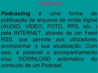 PODCAST Podcasting  é uma forma de publicação de arquivos de mídia digital (AUDIO, VÍDEO, FOTO, PPS, etc...) pela INTERNET, através de um Feed RSS, que permite aos utilizadores acompanhar a sua atualização. Com isso, é possível o acompanhamento e/ou DOWNLOAD automatico do conteudo de um Podcast. 