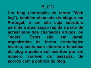 BLOG Origem: Wikipédia, a enciclopédia livre. Ir para:  navegação ,  pesquisa Um blog (contração do termo "Web log"), também chamado de blogue em Portugal, é um site cuja estrutura permite a atualização rápida a partir de acréscimos dos chamados artigos, ou "posts". Estes são, em geral, organizados de forma cronológica inversa, costumam abordar a temática do blog e podem ser escritos por um número variável de pessoas, de acordo com a política do blog. A Wikipédia possui o(s) portal(is): Portal de entretenimento   