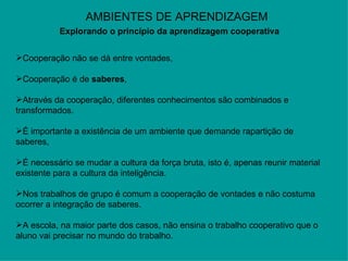 AMBIENTES DE APRENDIZAGEM Explorando o princípio da aprendizagem cooperativa   Cooperação não se dá entre vontades,  Cooperação é de  saberes ,  Através da cooperação, diferentes conhecimentos são combinados e transformados.  É importante a existência de um ambiente que demande rapartição de saberes,  É necessário se mudar a cultura da força bruta, isto é, apenas reunir material existente para a cultura da inteligência. Nos trabalhos de grupo é comum a cooperação de vontades e não costuma ocorrer a integração de saberes. A escola, na maior parte dos casos, não ensina o trabalho cooperativo que o aluno vai precisar no mundo do trabalho.  