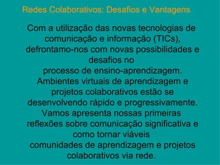 Redes Colaborativos: Desafios e Vantagens   Com a utilização das novas tecnologias de  comunicação e informação (TICs), defrontamo-nos com novas possibilidades e desafios no  processo de ensino-aprendizagem. Ambientes virtuais de aprendizagem e projetos colaborativos estão se desenvolvendo rápido e progressivamente. Vamos apresenta nossas primeiras  reflexões sobre comunicação significativa e como tornar viáveis  comunidades de aprendizagem e projetos colaborativos via rede.   
