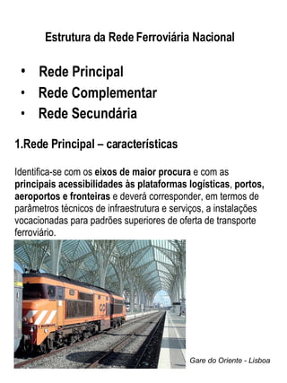 Estrutura da Rede Ferroviária Nacional   Rede Principal  Rede Complementar Rede Secundária Rede Principal – características Identifica-se com os  eixos de maior procura  e com as  principais acessibilidades às plataformas logísticas ,  portos, aeroportos e fronteiras  e deverá corresponder, em termos de parâmetros técnicos de infraestrutura e serviços, a instalações vocacionadas para padrões superiores de oferta de transporte ferroviário. Gare do Oriente - Lisboa 