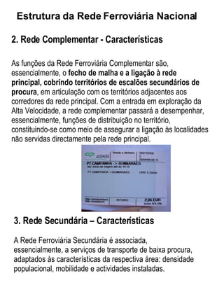 2. Rede Complementar - Características As funções da Rede Ferroviária Complementar são, essencialmente, o  fecho de malha e a ligação à rede principal,   cobrindo territórios de escalões secundários de procura , em articulação com os territórios adjacentes aos corredores da rede principal. Com a entrada em exploração da Alta Velocidade, a rede complementar passará a desempenhar, essencialmente, funções de distribuição no território, constituindo-se como meio de assegurar a ligação às localidades não servidas directamente pela rede principal. Estrutura da Rede Ferroviária Nacional   3. Rede Secundária – Características A Rede Ferroviária Secundária é associada, essencialmente, a serviços de transporte de baixa procura, adaptados às características da respectiva área: densidade populacional, mobilidade e actividades instaladas. 