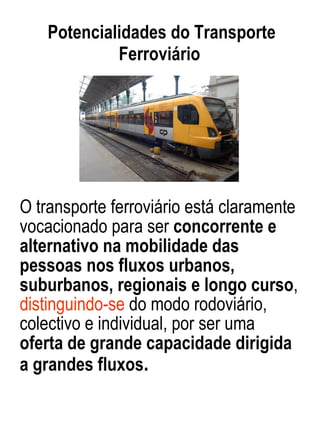 O transporte ferroviário está claramente vocacionado para ser  concorrente e alternativo na mobilidade das pessoas nos fluxos urbanos, suburbanos, regionais e longo curso ,  distinguindo-se  do modo rodoviário, colectivo e individual, por ser uma  oferta de grande capacidade dirigida a grandes fluxos . Potencialidades do Transporte Ferroviário  