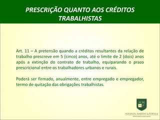 PRESCRIÇÃO QUANTO AOS CRÉDITOS
TRABALHISTAS
Art. 11 – A pretensão quando a créditos resultantes da relação de
trabalho prescreve em 5 (cinco) anos, até o limite de 2 (dois) anos
após a extinção do contrato de trabalho, equiparando o prazo
prescricional entre os trabalhadores urbanos e rurais.
Poderá ser firmado, anualmente, entre empregado e empregador,
termo de quitação das obrigações trabalhistas.
 