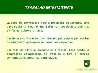 TRABALHO INTERMITENTE
Quando da convocação para a prestação de serviços, esta
deve se dar com no mínimo 3 dias corridos de antecedência,
e informar sobre a jornada;
Recebida a convocação, o empregado pode optar por aceitar
ou não, tendo o prazo de 24 horas para responder.
Em caso de silêncio, presume-se a recusa. Caso aceite, o
empregado comparecerá ao trabalho e terá a jornada
computada, e, portanto, remunerada.
 