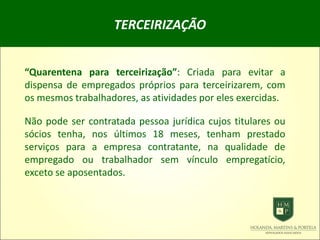 TERCEIRIZAÇÃO
“Quarentena para terceirização”: Criada para evitar a
dispensa de empregados próprios para terceirizarem, com
os mesmos trabalhadores, as atividades por eles exercidas.
Não pode ser contratada pessoa jurídica cujos titulares ou
sócios tenha, nos últimos 18 meses, tenham prestado
serviços para a empresa contratante, na qualidade de
empregado ou trabalhador sem vínculo empregatício,
exceto se aposentados.
 