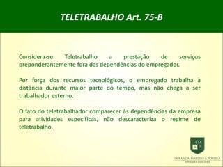 TELETRABALHO Art. 75-B
Considera-se Teletrabalho a prestação de serviços
preponderantemente fora das dependências do empregador.
Por força dos recursos tecnológicos, o empregado trabalha à
distância durante maior parte do tempo, mas não chega a ser
trabalhador externo.
O fato do teletrabalhador comparecer às dependências da empresa
para atividades específicas, não descaracteriza o regime de
teletrabalho.
 