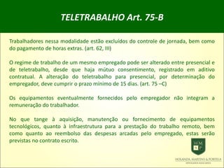 TELETRABALHO Art. 75-B
Trabalhadores nessa modalidade estão excluídos do controle de jornada, bem como
do pagamento de horas extras. (art. 62, III)
O regime de trabalho de um mesmo empregado pode ser alterado entre presencial e
de teletrabalho, desde que haja mútuo consentimento, registrado em aditivo
contratual. A alteração do teletrabalho para presencial, por determinação do
empregador, deve cumprir o prazo mínimo de 15 dias. (art. 75 –C)
Os equipamentos eventualmente fornecidos pelo empregador não integram a
remuneração do trabalhador.
No que tange à aquisição, manutenção ou fornecimento de equipamentos
tecnológicos, quanto à infraestrutura para a prestação do trabalho remoto, bem
como quanto ao reembolso das despesas arcadas pelo empregado, estas serão
previstas no contrato escrito.
 
