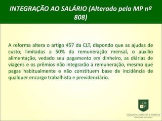 INTEGRAÇÃO AO SALÁRIO (Alterado pela MP nº
808)
A reforma altera o artigo 457 da CLT, dispondo que as ajudas de
custo; limitadas a 50% da remuneração mensal, o auxílio
alimentação, vedado seu pagamento em dinheiro, as diárias de
viagens e os prêmios não integrarão a remuneração, mesmo que
pagas habitualmente e não constituem base de incidência de
qualquer encargo trabalhista e previdenciário.
 