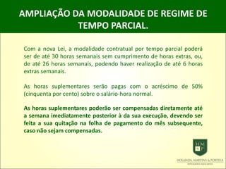 AMPLIAÇÃO DA MODALIDADE DE REGIME DE
TEMPO PARCIAL.
Com a nova Lei, a modalidade contratual por tempo parcial poderá
ser de até 30 horas semanais sem cumprimento de horas extras, ou,
de até 26 horas semanais, podendo haver realização de até 6 horas
extras semanais.
As horas suplementares serão pagas com o acréscimo de 50%
(cinquenta por cento) sobre o salário-hora normal.
As horas suplementares poderão ser compensadas diretamente até
a semana imediatamente posterior à da sua execução, devendo ser
feita a sua quitação na folha de pagamento do mês subsequente,
caso não sejam compensadas.
 