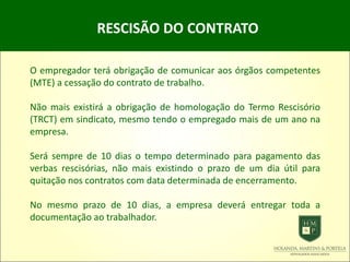 RESCISÃO DO CONTRATO
O empregador terá obrigação de comunicar aos órgãos competentes
(MTE) a cessação do contrato de trabalho.
Não mais existirá a obrigação de homologação do Termo Rescisório
(TRCT) em sindicato, mesmo tendo o empregado mais de um ano na
empresa.
Será sempre de 10 dias o tempo determinado para pagamento das
verbas rescisórias, não mais existindo o prazo de um dia útil para
quitação nos contratos com data determinada de encerramento.
No mesmo prazo de 10 dias, a empresa deverá entregar toda a
documentação ao trabalhador.
 