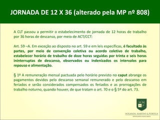 JORNADA DE 12 X 36 (alterado pela MP nº 808)
A CLT passou a permitir o estabelecimento de jornada de 12 horas de trabalho
por 36 horas de descanso, por meio de ACT/CCT:
Art. 59 –A. Em exceção ao disposto no art. 59 e em leis específicas, é facultado às
partes, por meio de convenção coletiva ou acordo coletivo de trabalho,
estabelecer horário de trabalho de doze horas seguidas por trinta e seis horas
ininterruptas de descanso, observados ou indenizados os intervalos para
repouso e alimentação.
§ 1º A remuneração mensal pactuada pelo horário previsto no caput abrange os
pagamentos devidos pelo descanso semanal remunerado e pelo descanso em
feriados e serão considerados compensados os feriados e as prorrogações de
trabalho noturno, quando houver, de que tratam o art. 70 e o § 5º do art. 73.
 