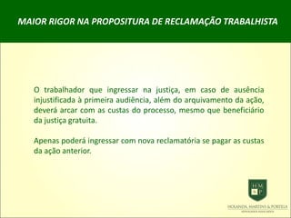 MAIOR RIGOR NA PROPOSITURA DE RECLAMAÇÃO TRABALHISTA
O trabalhador que ingressar na justiça, em caso de ausência
injustificada à primeira audiência, além do arquivamento da ação,
deverá arcar com as custas do processo, mesmo que beneficiário
da justiça gratuita.
Apenas poderá ingressar com nova reclamatória se pagar as custas
da ação anterior.
 
