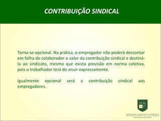 CONTRIBUIÇÃO SINDICAL
Torna-se opcional. Na prática, o empregador não poderá descontar
em folha do colaborador o valor da contribuição sindical e destiná-
la ao sindicato, mesmo que exista previsão em norma coletiva,
pois o trabalhador terá de anuir expressamente.
Igualmente opcional será a contribuição sindical aos
empregadores.
 