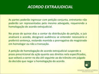 ACORDO EXTRAJUDICIAL
As partes poderão ingressar com petição conjunta, entretanto não
poderão ser representadas pelo mesmo advogado, requerendo a
homologação de acordo extrajudicial.
No prazo de quinze dias a contar da distribuição da petição, o juiz
analisará o acordo, designará audiência se entender necessário e
proferirá sentença, restando mantida a prerrogativa do magistrado
em homologar ou não a transação.
A petição de homologação de acordo extrajudicial suspende o
prazo prescricional da ação quanto aos direitos nela especificados,
que voltará a correr no dia útil seguinte ao do trânsito em julgado
da decisão que negar a homologação do acordo.
 