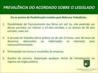 PREVALÊNCIA DO ACORDADO SOBRE O LEGISLADO
Eis os pontos de flexibilização trazidos pela Reforma Trabalhista:
1. Possibilidade de fracionamento das férias em até 3x, não podendo um
desses períodos ser inferior a 14 dias corridos, e os demais de 05 dias
corridos, cada um.
2. A Jornada de Trabalho diária poderá ser de até 12 horas, com 36 horas de
descanso, observados ou indenizados os intervalos para
repouso/alimentação;
3. Participação nos lucros e resultados da empresa;
4. Quadro de carreira, dispensada qualquer forma de homologação ou
registro em órgão público;
 