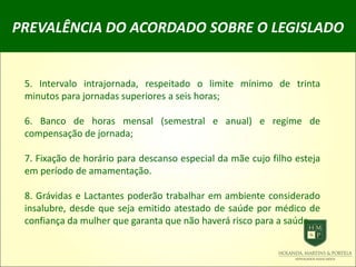 PREVALÊNCIA DO ACORDADO SOBRE O LEGISLADO
5. Intervalo intrajornada, respeitado o limite mínimo de trinta
minutos para jornadas superiores a seis horas;
6. Banco de horas mensal (semestral e anual) e regime de
compensação de jornada;
7. Fixação de horário para descanso especial da mãe cujo filho esteja
em período de amamentação.
8. Grávidas e Lactantes poderão trabalhar em ambiente considerado
insalubre, desde que seja emitido atestado de saúde por médico de
confiança da mulher que garanta que não haverá risco para a saúde.
 