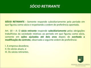 SÓCIO RETIRANTE
SÓCIO RETIRANTE - Somente responde subsidiariamente pelo período em
que figurou como sócio e respeitando a ordem de preferência apontada.
Art. 10 – A: O sócio retirante responde subsidiariamente pelas obrigações
trabalhistas da sociedade relativas ao período em que figurou como sócio,
somente em ações ajuizadas até dois anos depois de averbada a
modificação do contrato, observada a seguinte ordem de preferência:
I. A empresa devedora;
II. Os sócios atuais, e
III. Os sócios retirantes.
 