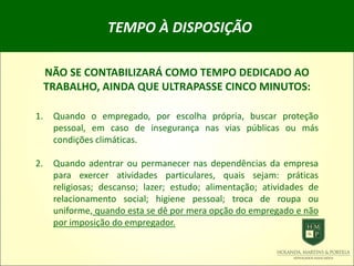 TEMPO À DISPOSIÇÃO
NÃO SE CONTABILIZARÁ COMO TEMPO DEDICADO AO
TRABALHO, AINDA QUE ULTRAPASSE CINCO MINUTOS:
1. Quando o empregado, por escolha própria, buscar proteção
pessoal, em caso de insegurança nas vias públicas ou más
condições climáticas.
2. Quando adentrar ou permanecer nas dependências da empresa
para exercer atividades particulares, quais sejam: práticas
religiosas; descanso; lazer; estudo; alimentação; atividades de
relacionamento social; higiene pessoal; troca de roupa ou
uniforme, quando esta se dê por mera opção do empregado e não
por imposição do empregador.
 