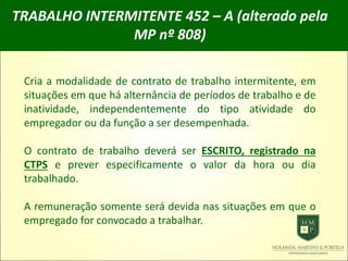 TRABALHO INTERMITENTE 452 – A (alterado pela
MP nº 808)
Cria a modalidade de contrato de trabalho intermitente, em
situações em que há alternância de períodos de trabalho e de
inatividade, independentemente do tipo atividade do
empregador ou da função a ser desempenhada.
O contrato de trabalho deverá ser ESCRITO, registrado na
CTPS e prever especificamente o valor da hora ou dia
trabalhado.
A remuneração somente será devida nas situações em que o
empregado for convocado a trabalhar.
 