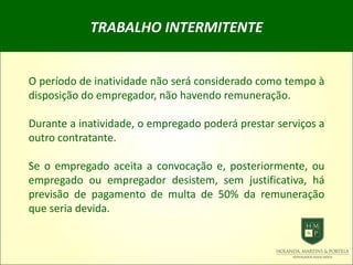 TRABALHO INTERMITENTE
O período de inatividade não será considerado como tempo à
disposição do empregador, não havendo remuneração.
Durante a inatividade, o empregado poderá prestar serviços a
outro contratante.
Se o empregado aceita a convocação e, posteriormente, ou
empregado ou empregador desistem, sem justificativa, há
previsão de pagamento de multa de 50% da remuneração
que seria devida.
 