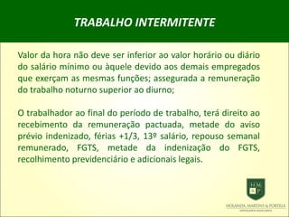 TRABALHO INTERMITENTE
Valor da hora não deve ser inferior ao valor horário ou diário
do salário mínimo ou àquele devido aos demais empregados
que exerçam as mesmas funções; assegurada a remuneração
do trabalho noturno superior ao diurno;
O trabalhador ao final do período de trabalho, terá direito ao
recebimento da remuneração pactuada, metade do aviso
prévio indenizado, férias +1/3, 13º salário, repouso semanal
remunerado, FGTS, metade da indenização do FGTS,
recolhimento previdenciário e adicionais legais.
 