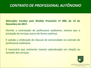 CONTRATO DE PROFISSIONAL AUTÔNOMO
Alterações trazidas pela Medida Provisória nº 808, de 14 de
Novembro de 2017.
Permite a contratação de profissional autônomo, mesmo que a
prestação de serviços ocorra de forma contínua.
É vedada a celebração de cláusula de exclusividade no contrato de
profissional autônomo.
É necessário que realmente inexista subordinação em relação ao
tomador dos serviços.
 