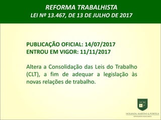 REFORMA TRABALHISTA
LEI Nº 13.467, DE 13 DE JULHO DE 2017
PUBLICAÇÃO OFICIAL: 14/07/2017
ENTROU EM VIGOR: 11/11/2017
Altera a Consolidação das Leis do Trabalho
(CLT), a fim de adequar a legislação às
novas relações de trabalho.
 