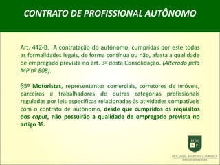 CONTRATO DE PROFISSIONAL AUTÔNOMO
Art. 442-B. A contratação do autônomo, cumpridas por este todas
as formalidades legais, de forma contínua ou não, afasta a qualidade
de empregado prevista no art. 3o desta Consolidação. (Alterado pela
MP nº 808).
§5º Motoristas, representantes comerciais, corretores de imóveis,
parceiros e trabalhadores de outras categorias profissionais
reguladas por leis específicas relacionadas às atividades compatíveis
com o contrato de autônomo, desde que cumpridos os requisitos
dos caput, não possuirão a qualidade de empregado prevista no
artigo 3º.
 