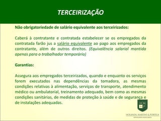 TERCEIRIZAÇÃO
Não obrigatoriedade de salário equivalente aos terceirizados:
Caberá à contratante e contratada estabelecer se os empregados da
contratada farão jus a salário equivalente ao pago aos empregados da
contratante, além de outros direitos. (Equivalência salarial mantida
apenas para o trabalhador temporário)
Garantias:
Assegura aos empregados terceirizados, quando e enquanto os serviços
forem executados nas dependências da tomadora, as mesmas
condições relativas à alimentação, serviços de transporte, atendimento
médico ou ambulatorial, treinamento adequado, bem como as mesmas
condições sanitárias, de medidas de proteção à saúde e de segurança e
de instalações adequadas.
 