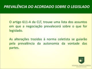 PREVALÊNCIA DO ACORDADO SOBRE O LEGISLADO
O artigo 611-A da CLT, trouxe uma lista dos assuntos
em que a negociação prevalecerá sobre o que for
legislado.
As alterações trazidas à norma celetista se guiarão
pela prevalência da autonomia da vontade das
partes.
 