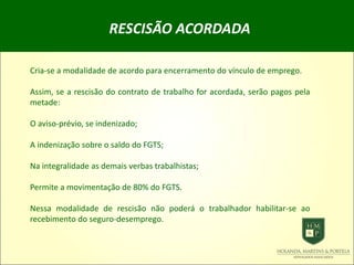 RESCISÃO ACORDADA
Cria-se a modalidade de acordo para encerramento do vínculo de emprego.
Assim, se a rescisão do contrato de trabalho for acordada, serão pagos pela
metade:
O aviso-prévio, se indenizado;
A indenização sobre o saldo do FGTS;
Na integralidade as demais verbas trabalhistas;
Permite a movimentação de 80% do FGTS.
Nessa modalidade de rescisão não poderá o trabalhador habilitar-se ao
recebimento do seguro-desemprego.
 