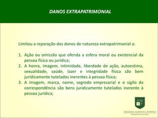 DANOS EXTRAPATRIMONIAL
Limitou a reparação dos danos de natureza extrapatrimonial a:
1. Ação ou omissão que ofenda a esfera moral ou existencial da
pessoa física ou jurídica;
2. A honra, imagem, intimidade, liberdade de ação, autoestima,
sexualidade, saúde, lazer e integridade física são bem
juridicamente tutelados inerentes à pessoa física;
3. A imagem, marca, nome, segredo empresarial e o sigilo da
correspondência são bens juridicamente tutelados inerente à
pessoa jurídica;
 