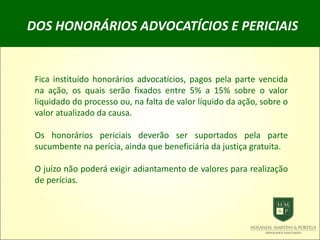DOS HONORÁRIOS ADVOCATÍCIOS E PERICIAIS
Fica instituído honorários advocatícios, pagos pela parte vencida
na ação, os quais serão fixados entre 5% a 15% sobre o valor
liquidado do processo ou, na falta de valor líquido da ação, sobre o
valor atualizado da causa.
Os honorários periciais deverão ser suportados pela parte
sucumbente na perícia, ainda que beneficiária da justiça gratuita.
O juízo não poderá exigir adiantamento de valores para realização
de perícias.
 