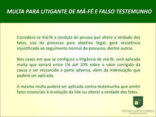 MULTA PARA LITIGANTE DE MÁ-FÉ E FALSO TESTEMUNHO
Considera-se má-fé a conduta de pessoa que altere a verdade dos
fatos, use do processo para objetivo ilegal, gere resistência
injustificada ao seguimento normal do processo, dentre outras.
Nos casos em que se configure a litigância de má-fé, será aplicada
multa que variará entre 1% até 10% sobre o valor corrigido da
causa a ser ressarcido à parte adversa, além da indenização que
poderá ser aplicada.
A mesma multa poderá ser aplicada contra testemunha que omitir
fatos essenciais à resolução da lide ou alterar a verdade dos fatos.
 