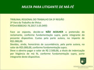 MULTA PARA LITIGANTE DE MÁ-FÉ
TRIBUNAL REGIONAL DO TRABALHO DA 5ª REGIÃO
3ª Vara do Trabalho de Ilhéus
RTOrd 0000242-76.2017.5.05.0493
Face ao exposto, decide-se NÃO ACOLHER a pretensão do
reclamante, conforme fundamentação supra, parte integrante do
presente dispositivo. Custas pela parte autora, no importe de
R$1.000,00.
Devidos, ainda, honorários de sucumbência, pela parte autora, no
valor de R$5.000,00, conforme fundamentação supra.
Deve o obreiro pagar o valor de R$ 2.500,00, a título de indenização
por litigância de má fé, conforme fundamentação supra, parte
integrante deste dispositivo.
 