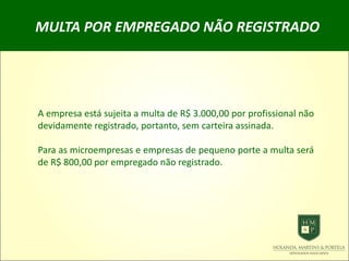 MULTA POR EMPREGADO NÃO REGISTRADO
A empresa está sujeita a multa de R$ 3.000,00 por profissional não
devidamente registrado, portanto, sem carteira assinada.
Para as microempresas e empresas de pequeno porte a multa será
de R$ 800,00 por empregado não registrado.
 