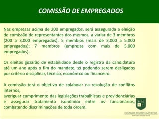 COMISSÃO DE EMPREGADOS
Nas empresas acima de 200 empregados, será assegurada a eleição
de comissão de representantes dos mesmos, a variar de 3 membros
(200 a 3.000 empregados); 5 membros (mais de 3.000 a 5.000
empregados); 7 membros (empresas com mais de 5.000
empregados).
Os eleitos gozarão de estabilidade desde o registro da candidatura
até um ano após o fim do mandato, só podendo serem desligados
por critério disciplinar, técnico, econômico ou financeiro.
A comissão terá o objetivo de colaborar na resolução de conflitos
internos,
averiguar cumprimento das legislações trabalhistas e previdenciárias
e assegurar tratamento isonômico entre os funcionários,
combatendo discriminações de toda ordem.
 