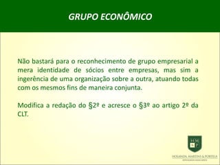 GRUPO ECONÔMICO
Não bastará para o reconhecimento de grupo empresarial a
mera identidade de sócios entre empresas, mas sim a
ingerência de uma organização sobre a outra, atuando todas
com os mesmos fins de maneira conjunta.
Modifica a redação do §2º e acresce o §3º ao artigo 2º da
CLT.
 
